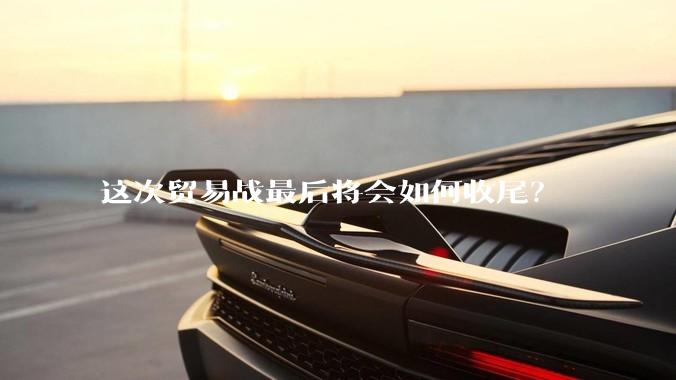 这次贸易战最后将会如何收尾？