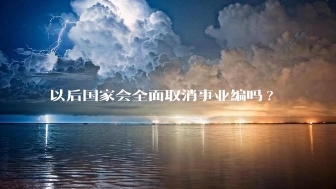 以后国家会全面取消事业编吗?